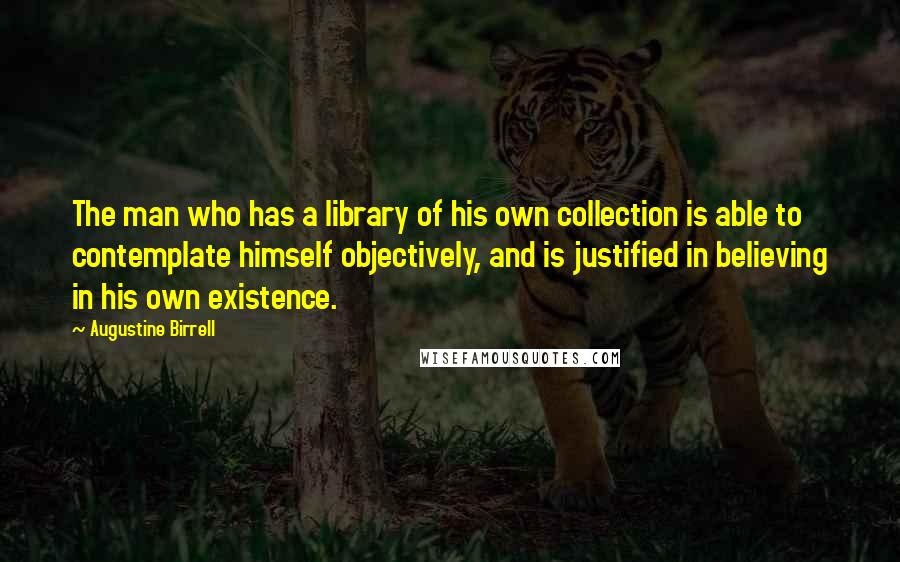 Augustine Birrell Quotes: The man who has a library of his own collection is able to contemplate himself objectively, and is justified in believing in his own existence.