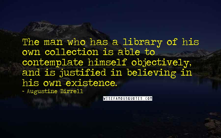 Augustine Birrell Quotes: The man who has a library of his own collection is able to contemplate himself objectively, and is justified in believing in his own existence.