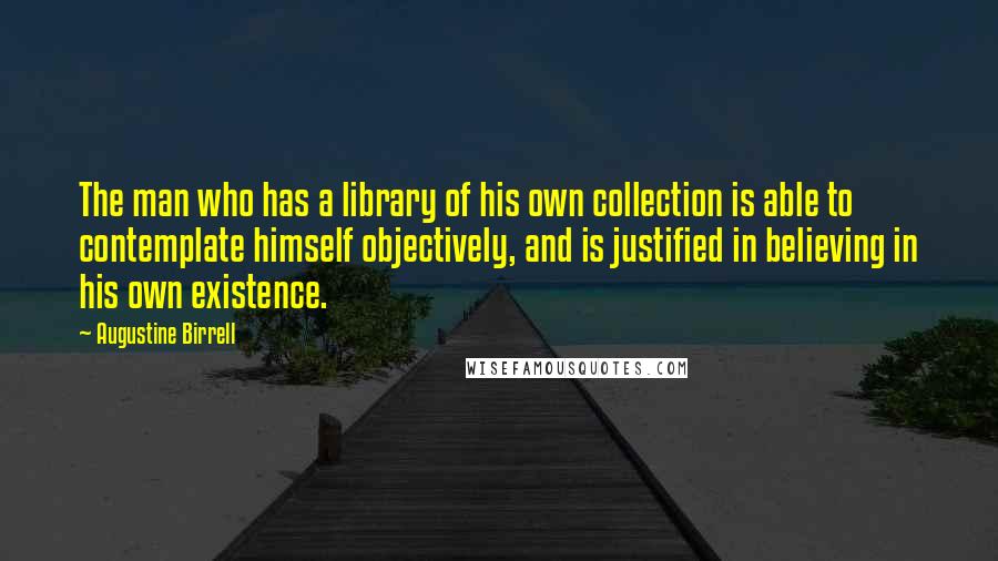 Augustine Birrell Quotes: The man who has a library of his own collection is able to contemplate himself objectively, and is justified in believing in his own existence.