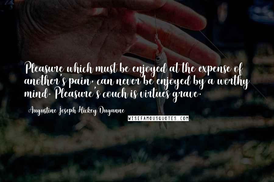 Augustine Joseph Hickey Duganne Quotes: Pleasure which must be enjoyed at the expense of another's pain, can never be enjoyed by a worthy mind. Pleasure's couch is virtues grave.