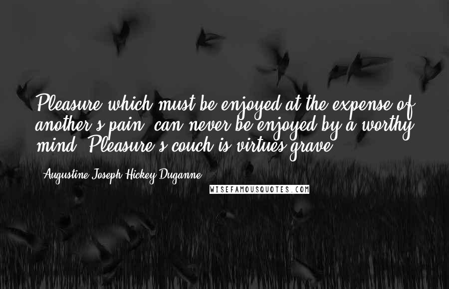 Augustine Joseph Hickey Duganne Quotes: Pleasure which must be enjoyed at the expense of another's pain, can never be enjoyed by a worthy mind. Pleasure's couch is virtues grave.