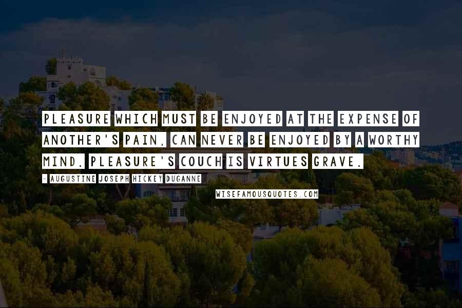 Augustine Joseph Hickey Duganne Quotes: Pleasure which must be enjoyed at the expense of another's pain, can never be enjoyed by a worthy mind. Pleasure's couch is virtues grave.