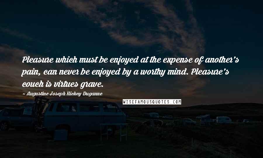 Augustine Joseph Hickey Duganne Quotes: Pleasure which must be enjoyed at the expense of another's pain, can never be enjoyed by a worthy mind. Pleasure's couch is virtues grave.