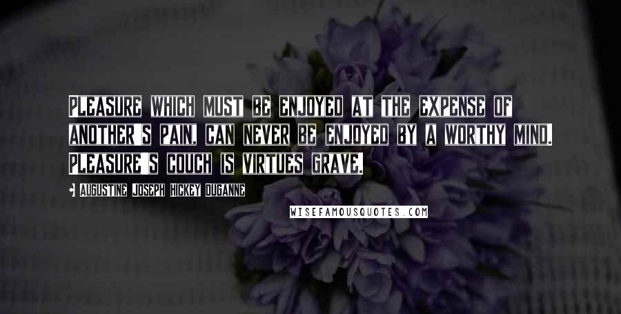 Augustine Joseph Hickey Duganne Quotes: Pleasure which must be enjoyed at the expense of another's pain, can never be enjoyed by a worthy mind. Pleasure's couch is virtues grave.