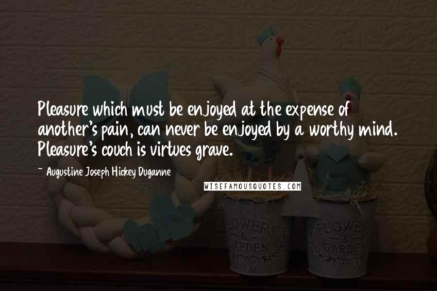 Augustine Joseph Hickey Duganne Quotes: Pleasure which must be enjoyed at the expense of another's pain, can never be enjoyed by a worthy mind. Pleasure's couch is virtues grave.