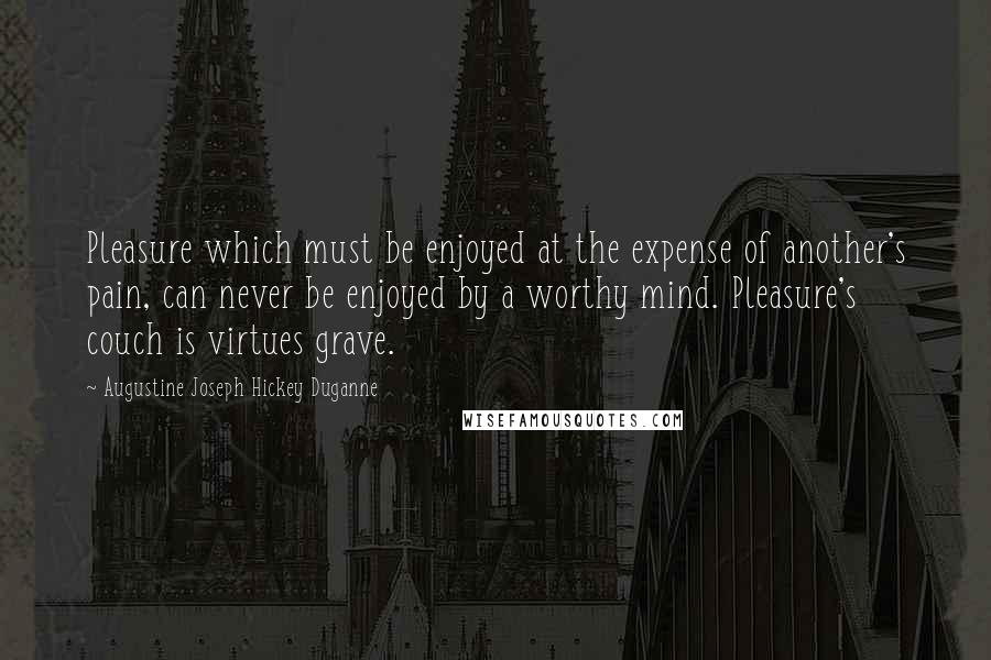Augustine Joseph Hickey Duganne Quotes: Pleasure which must be enjoyed at the expense of another's pain, can never be enjoyed by a worthy mind. Pleasure's couch is virtues grave.