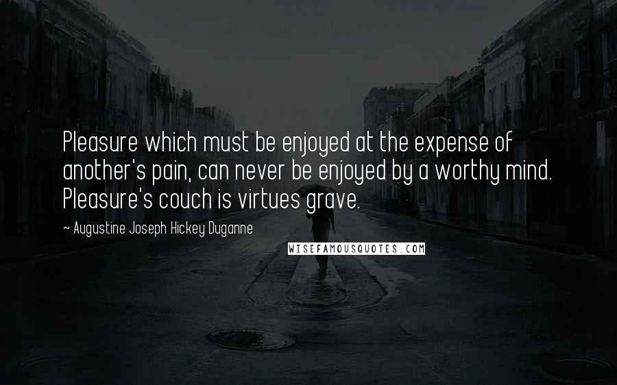 Augustine Joseph Hickey Duganne Quotes: Pleasure which must be enjoyed at the expense of another's pain, can never be enjoyed by a worthy mind. Pleasure's couch is virtues grave.