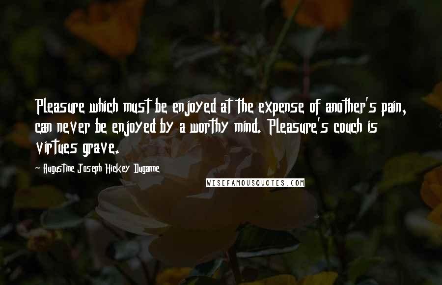 Augustine Joseph Hickey Duganne Quotes: Pleasure which must be enjoyed at the expense of another's pain, can never be enjoyed by a worthy mind. Pleasure's couch is virtues grave.