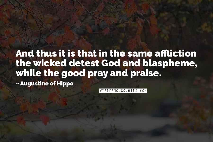Augustine Of Hippo Quotes: And thus it is that in the same affliction the wicked detest God and blaspheme, while the good pray and praise.
