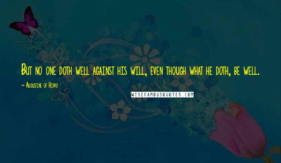 Augustine Of Hippo Quotes: But no one doth well against his will, even though what he doth, be well.