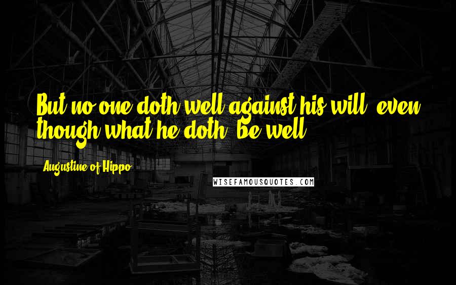 Augustine Of Hippo Quotes: But no one doth well against his will, even though what he doth, be well.