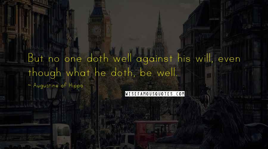 Augustine Of Hippo Quotes: But no one doth well against his will, even though what he doth, be well.