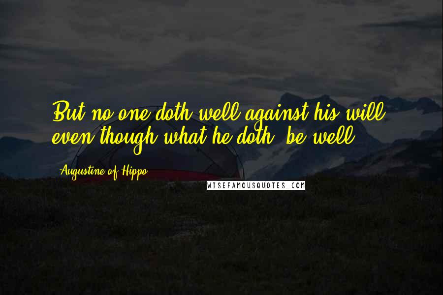 Augustine Of Hippo Quotes: But no one doth well against his will, even though what he doth, be well.