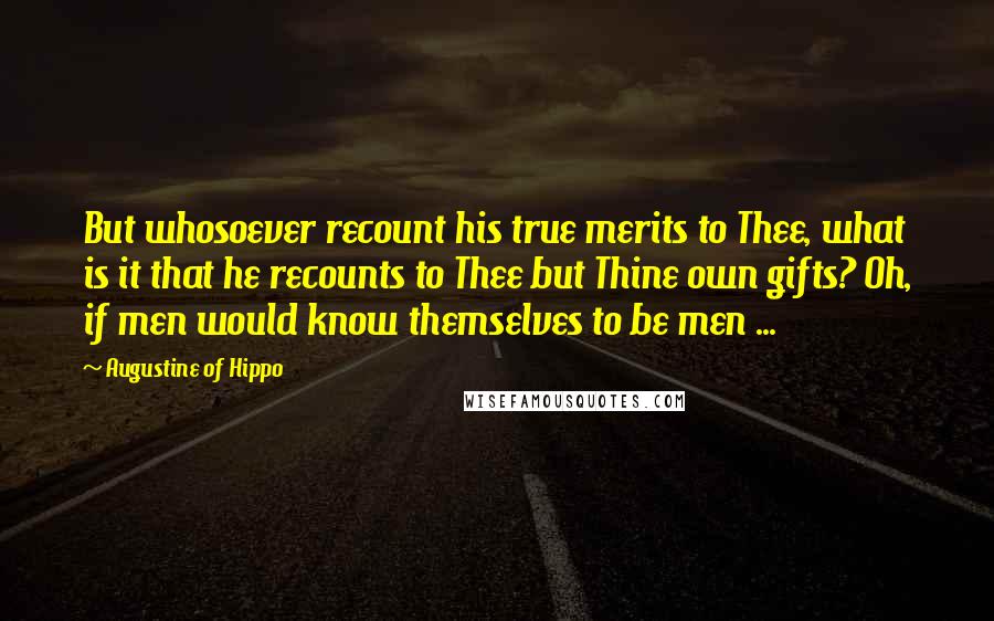 Augustine Of Hippo Quotes: But whosoever recount his true merits to Thee, what is it that he recounts to Thee but Thine own gifts? Oh, if men would know themselves to be men ...