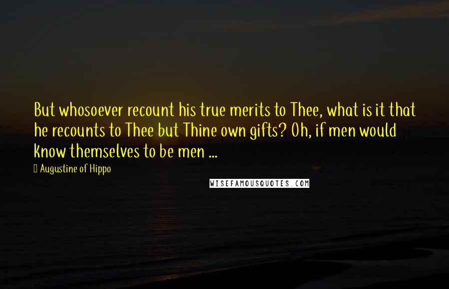 Augustine Of Hippo Quotes: But whosoever recount his true merits to Thee, what is it that he recounts to Thee but Thine own gifts? Oh, if men would know themselves to be men ...