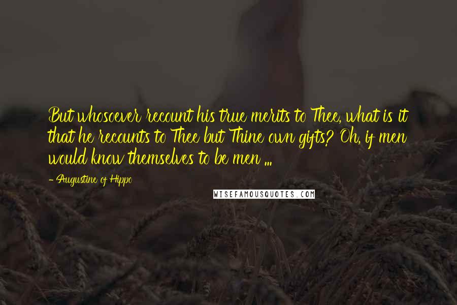 Augustine Of Hippo Quotes: But whosoever recount his true merits to Thee, what is it that he recounts to Thee but Thine own gifts? Oh, if men would know themselves to be men ...