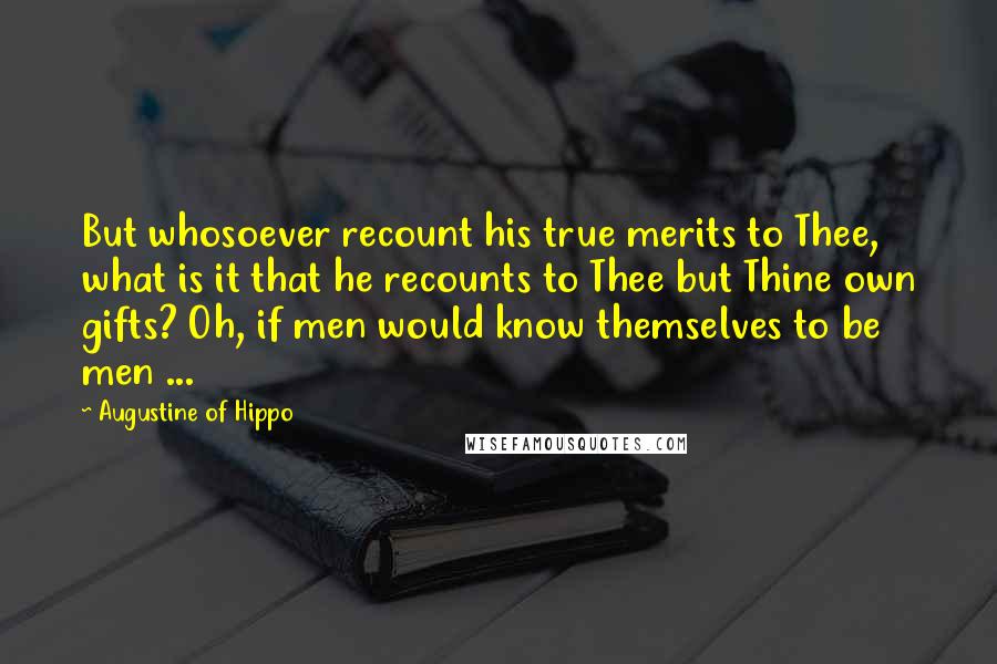Augustine Of Hippo Quotes: But whosoever recount his true merits to Thee, what is it that he recounts to Thee but Thine own gifts? Oh, if men would know themselves to be men ...