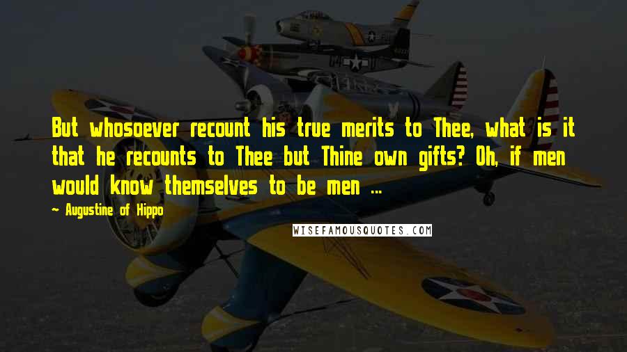 Augustine Of Hippo Quotes: But whosoever recount his true merits to Thee, what is it that he recounts to Thee but Thine own gifts? Oh, if men would know themselves to be men ...