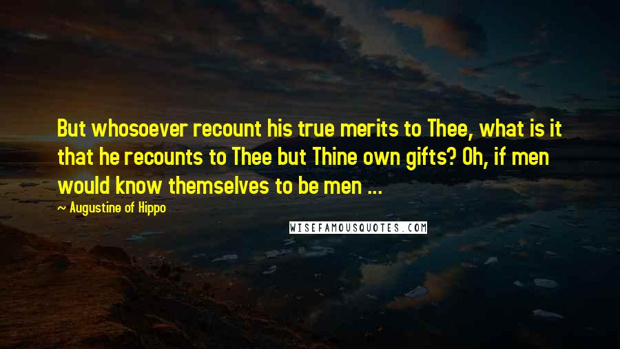 Augustine Of Hippo Quotes: But whosoever recount his true merits to Thee, what is it that he recounts to Thee but Thine own gifts? Oh, if men would know themselves to be men ...