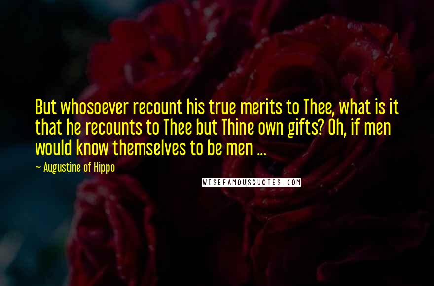 Augustine Of Hippo Quotes: But whosoever recount his true merits to Thee, what is it that he recounts to Thee but Thine own gifts? Oh, if men would know themselves to be men ...