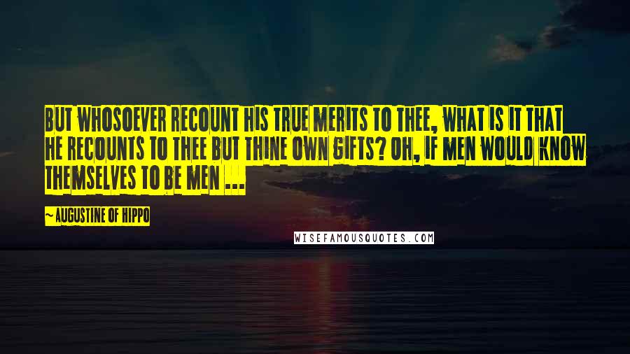 Augustine Of Hippo Quotes: But whosoever recount his true merits to Thee, what is it that he recounts to Thee but Thine own gifts? Oh, if men would know themselves to be men ...