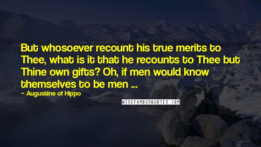 Augustine Of Hippo Quotes: But whosoever recount his true merits to Thee, what is it that he recounts to Thee but Thine own gifts? Oh, if men would know themselves to be men ...