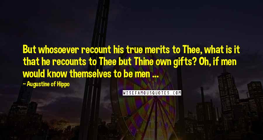 Augustine Of Hippo Quotes: But whosoever recount his true merits to Thee, what is it that he recounts to Thee but Thine own gifts? Oh, if men would know themselves to be men ...