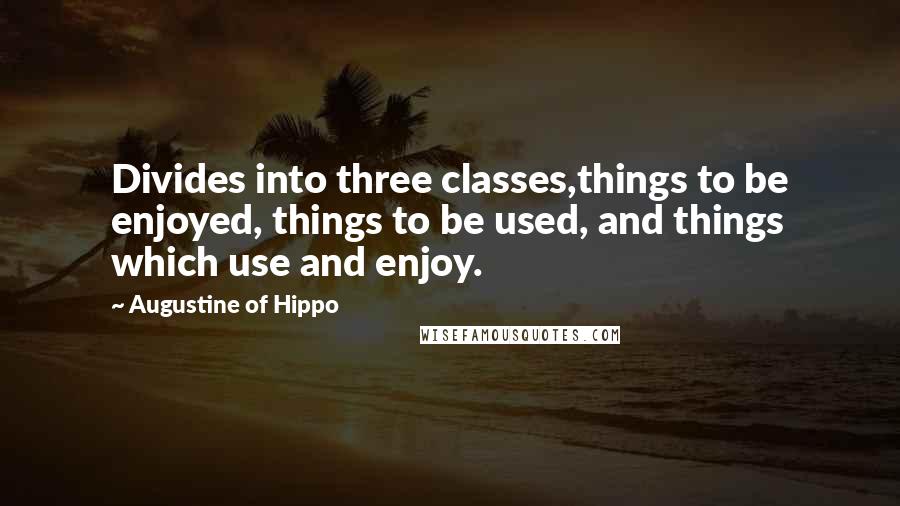 Augustine Of Hippo Quotes: Divides into three classes,things to be enjoyed, things to be used, and things which use and enjoy.