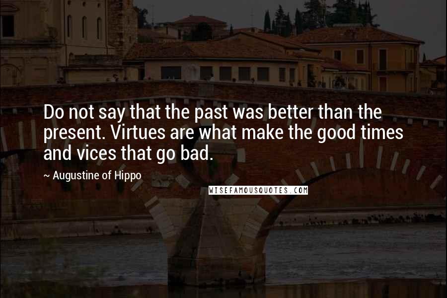 Augustine Of Hippo Quotes: Do not say that the past was better than the present. Virtues are what make the good times and vices that go bad.
