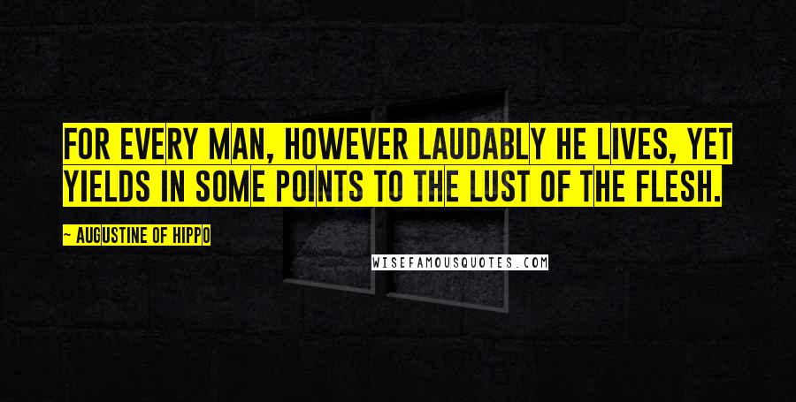 Augustine Of Hippo Quotes: For every man, however laudably he lives, yet yields in some points to the lust of the flesh.