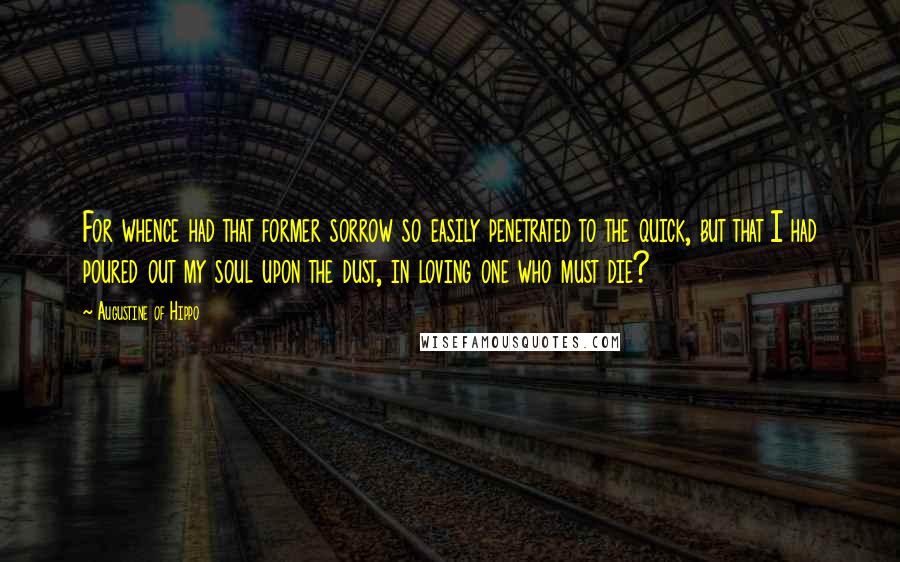 Augustine Of Hippo Quotes: For whence had that former sorrow so easily penetrated to the quick, but that I had poured out my soul upon the dust, in loving one who must die?