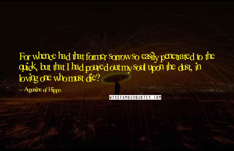 Augustine Of Hippo Quotes: For whence had that former sorrow so easily penetrated to the quick, but that I had poured out my soul upon the dust, in loving one who must die?