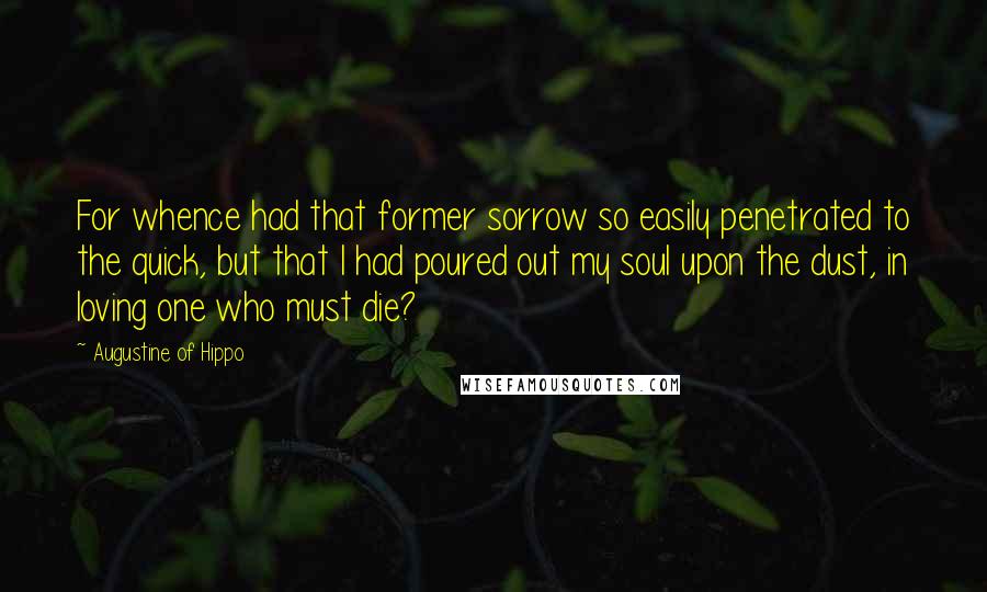 Augustine Of Hippo Quotes: For whence had that former sorrow so easily penetrated to the quick, but that I had poured out my soul upon the dust, in loving one who must die?