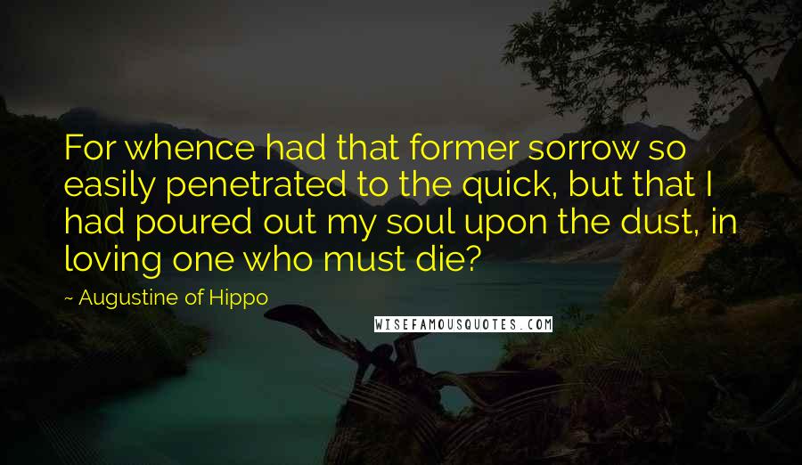 Augustine Of Hippo Quotes: For whence had that former sorrow so easily penetrated to the quick, but that I had poured out my soul upon the dust, in loving one who must die?