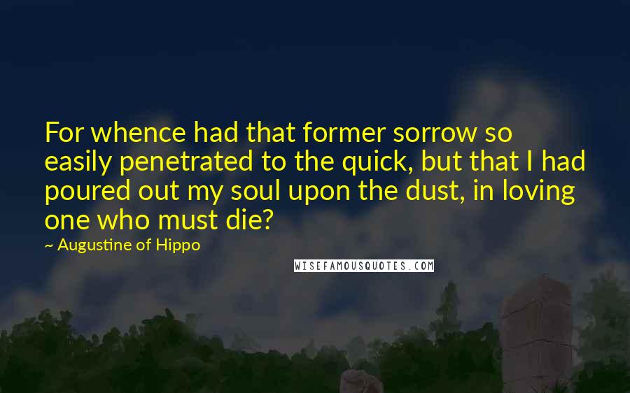 Augustine Of Hippo Quotes: For whence had that former sorrow so easily penetrated to the quick, but that I had poured out my soul upon the dust, in loving one who must die?