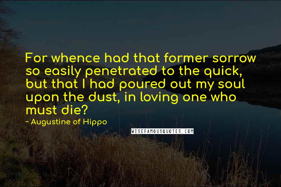 Augustine Of Hippo Quotes: For whence had that former sorrow so easily penetrated to the quick, but that I had poured out my soul upon the dust, in loving one who must die?