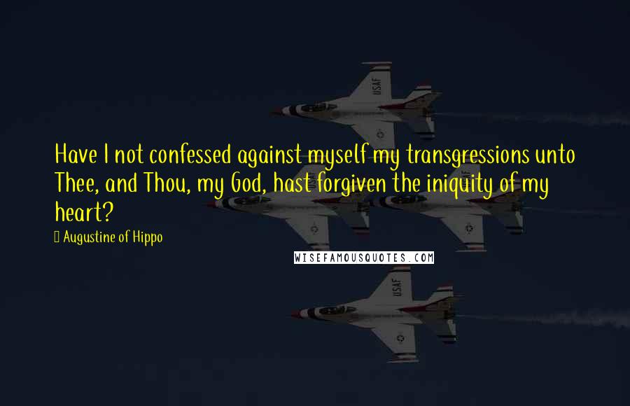 Augustine Of Hippo Quotes: Have I not confessed against myself my transgressions unto Thee, and Thou, my God, hast forgiven the iniquity of my heart?