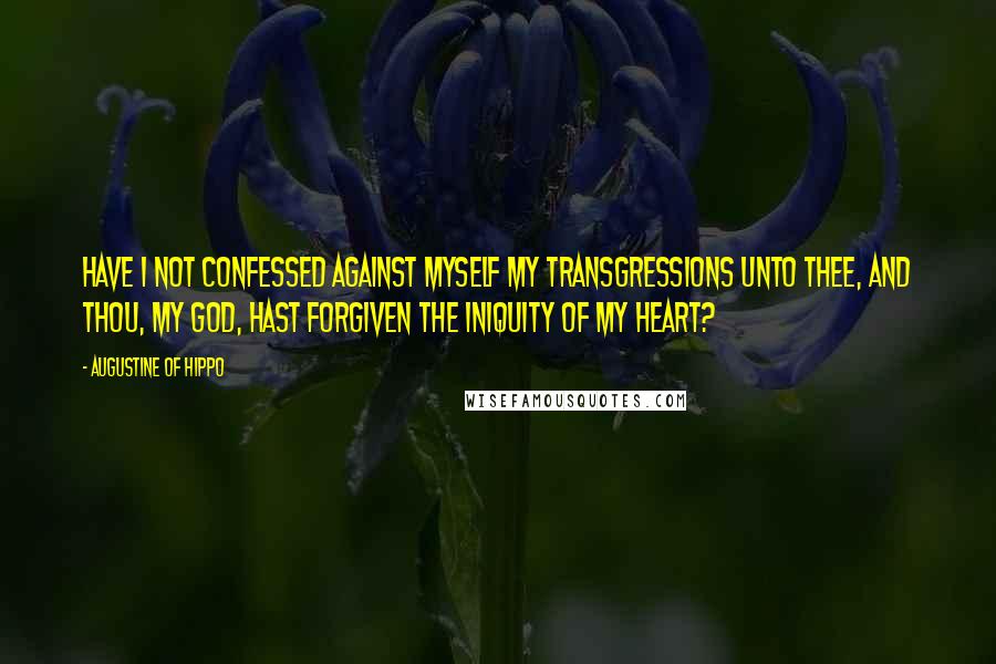 Augustine Of Hippo Quotes: Have I not confessed against myself my transgressions unto Thee, and Thou, my God, hast forgiven the iniquity of my heart?