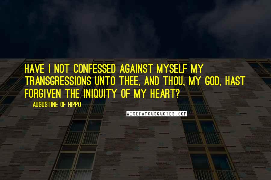 Augustine Of Hippo Quotes: Have I not confessed against myself my transgressions unto Thee, and Thou, my God, hast forgiven the iniquity of my heart?