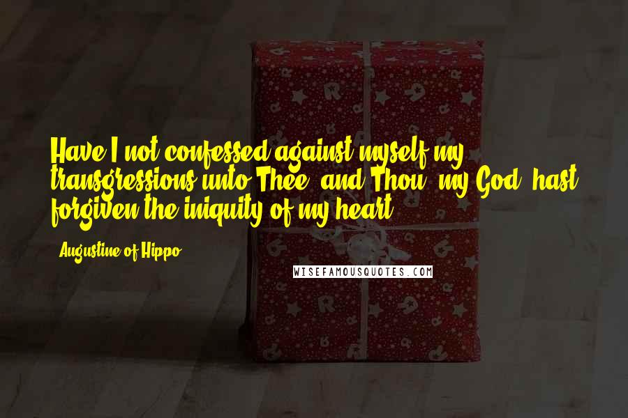 Augustine Of Hippo Quotes: Have I not confessed against myself my transgressions unto Thee, and Thou, my God, hast forgiven the iniquity of my heart?