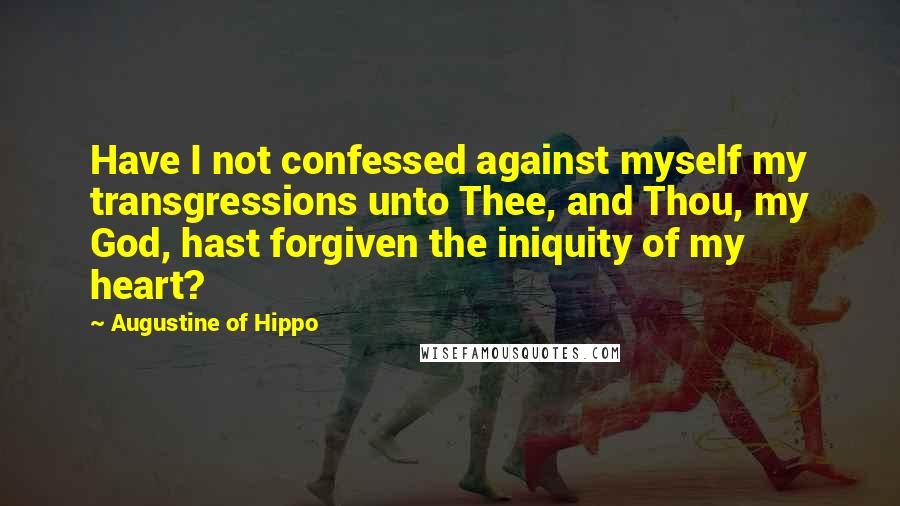 Augustine Of Hippo Quotes: Have I not confessed against myself my transgressions unto Thee, and Thou, my God, hast forgiven the iniquity of my heart?