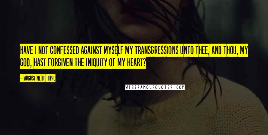 Augustine Of Hippo Quotes: Have I not confessed against myself my transgressions unto Thee, and Thou, my God, hast forgiven the iniquity of my heart?