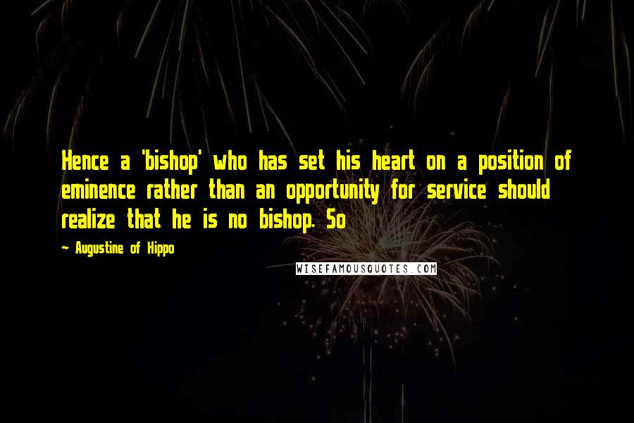 Augustine Of Hippo Quotes: Hence a 'bishop' who has set his heart on a position of eminence rather than an opportunity for service should realize that he is no bishop. So