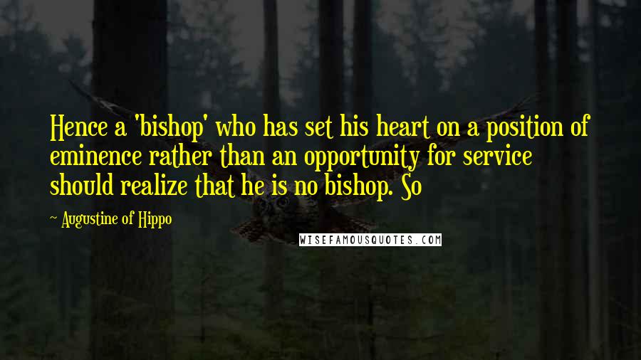 Augustine Of Hippo Quotes: Hence a 'bishop' who has set his heart on a position of eminence rather than an opportunity for service should realize that he is no bishop. So