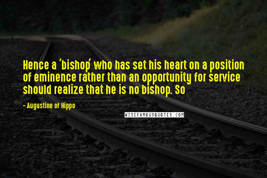 Augustine Of Hippo Quotes: Hence a 'bishop' who has set his heart on a position of eminence rather than an opportunity for service should realize that he is no bishop. So