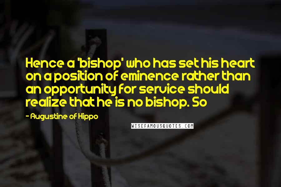 Augustine Of Hippo Quotes: Hence a 'bishop' who has set his heart on a position of eminence rather than an opportunity for service should realize that he is no bishop. So