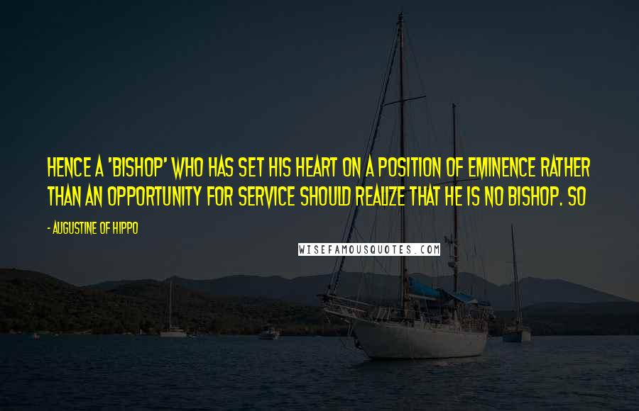 Augustine Of Hippo Quotes: Hence a 'bishop' who has set his heart on a position of eminence rather than an opportunity for service should realize that he is no bishop. So