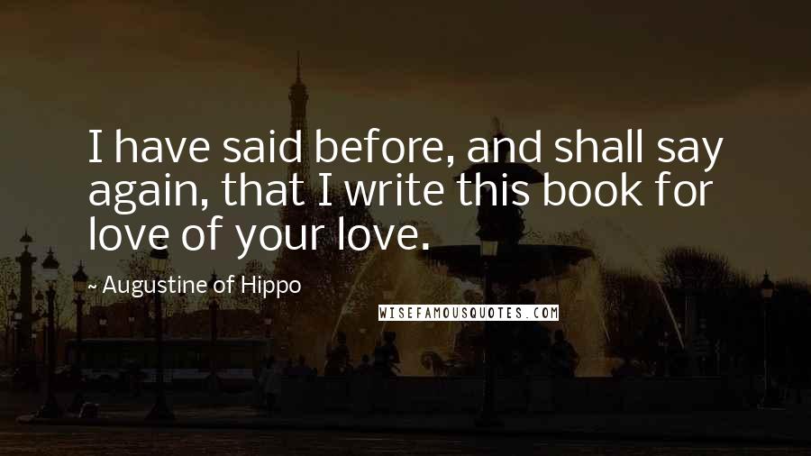 Augustine Of Hippo Quotes: I have said before, and shall say again, that I write this book for love of your love.