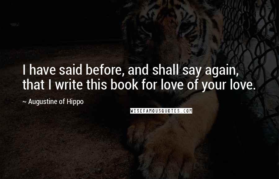 Augustine Of Hippo Quotes: I have said before, and shall say again, that I write this book for love of your love.