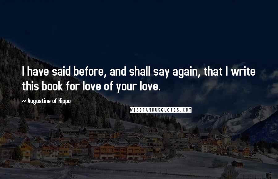 Augustine Of Hippo Quotes: I have said before, and shall say again, that I write this book for love of your love.